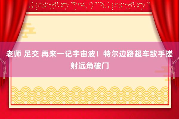 老师 足交 再来一记宇宙波！特尔边路超车敌手搓射远角破门