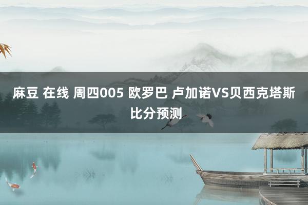 麻豆 在线 周四005 欧罗巴 卢加诺VS贝西克塔斯 比分预测