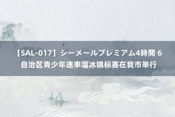 【SAL-017】シーメールプレミアム4時間 6 自治区青少年速率溜冰锦标赛在我市举行