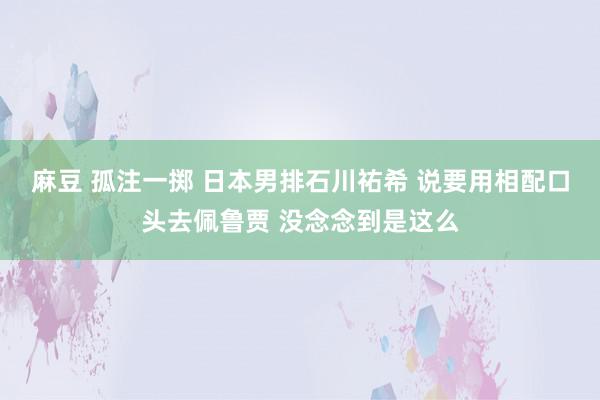 麻豆 孤注一掷 日本男排石川祐希 说要用相配口头去佩鲁贾 没念念到是这么