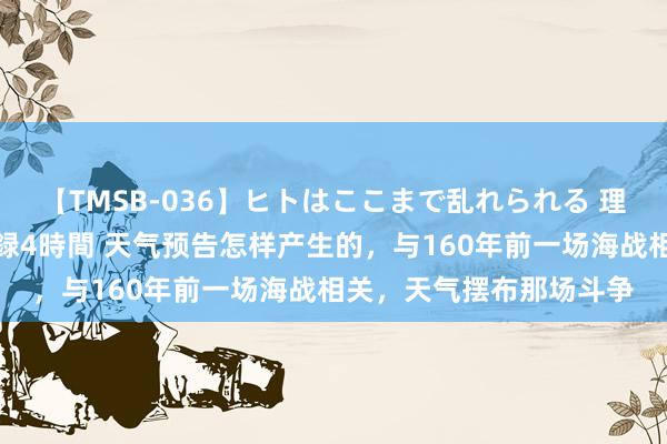 【TMSB-036】ヒトはここまで乱れられる 理性崩壊と豪快絶頂の記録4時間 天气预告怎样产生的，与160年前一场海战相关，天气摆布那场斗争