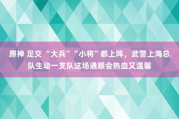 原神 足交 “大兵”“小将”都上阵，武警上海总队生动一支队这场通顺会热血又温馨