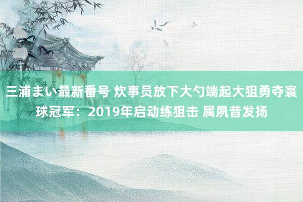 三浦まい最新番号 炊事员放下大勺端起大狙勇夺寰球冠军：2019年启动练狙击 属夙昔发扬