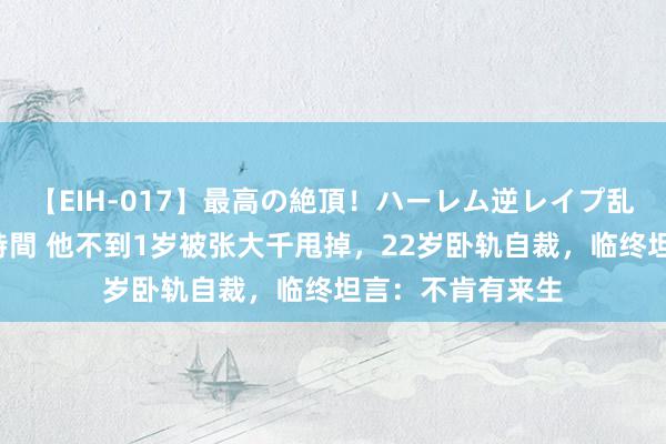 【EIH-017】最高の絶頂！ハーレム逆レイプ乱交スペシャル8時間 他不到1岁被张大千甩掉，22岁卧轨自裁，临终坦言：不肯有来生