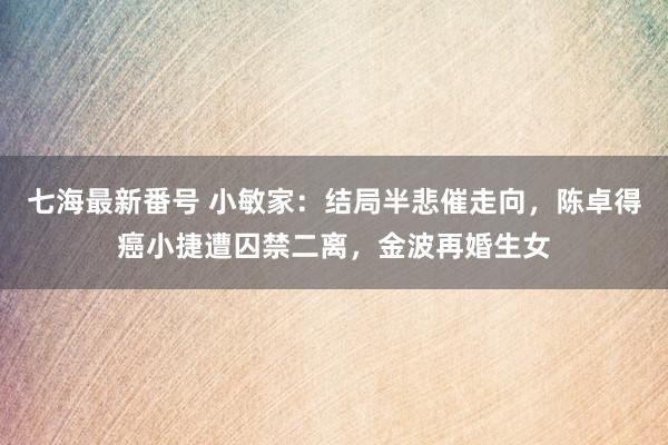 七海最新番号 小敏家：结局半悲催走向，陈卓得癌小捷遭囚禁二离，金波再婚生女