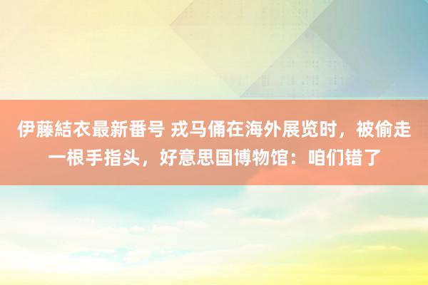 伊藤結衣最新番号 戎马俑在海外展览时，被偷走一根手指头，好意思国博物馆：咱们错了