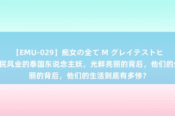 【EMU-029】痴女の全て M グレイテストヒッツ 4時間 从事民风业的泰国东说念主妖，光鲜亮丽的背后，他们的生活到底有多惨？