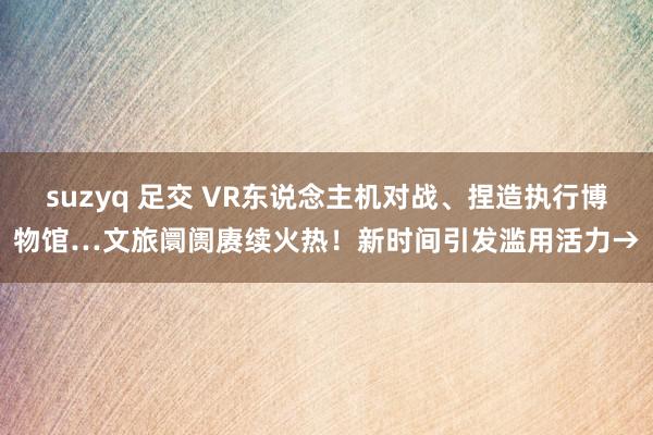 suzyq 足交 VR东说念主机对战、捏造执行博物馆…文旅阛阓赓续火热！新时间引发滥用活力→