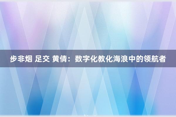 步非烟 足交 黄倩：数字化教化海浪中的领航者