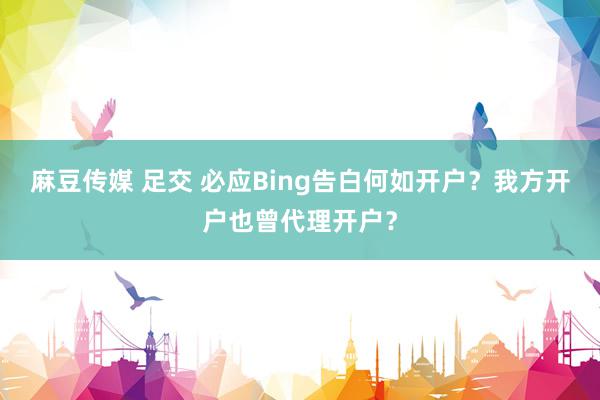 麻豆传媒 足交 必应Bing告白何如开户？我方开户也曾代理开户？