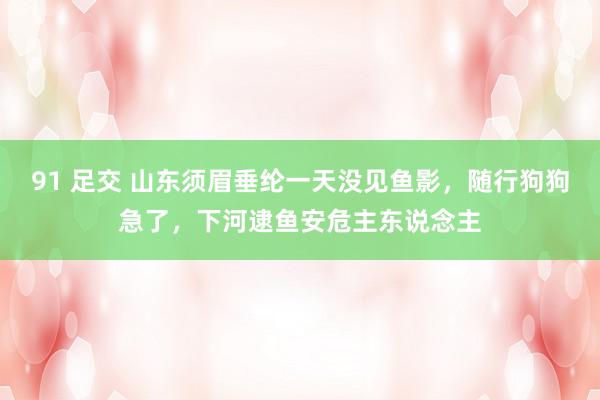 91 足交 山东须眉垂纶一天没见鱼影，随行狗狗急了，下河逮鱼安危主东说念主