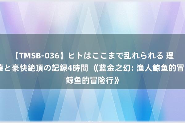 【TMSB-036】ヒトはここまで乱れられる 理性崩壊と豪快絶頂の記録4時間 《蓝金之幻: 渔人鲸鱼的冒险行》