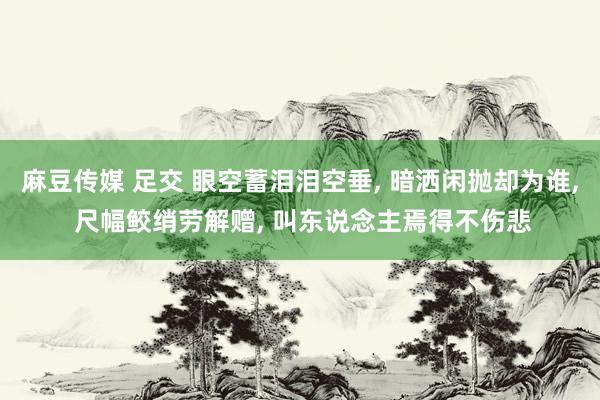 麻豆传媒 足交 眼空蓄泪泪空垂, 暗洒闲抛却为谁, 尺幅鲛绡劳解赠, 叫东说念主焉得不伤悲