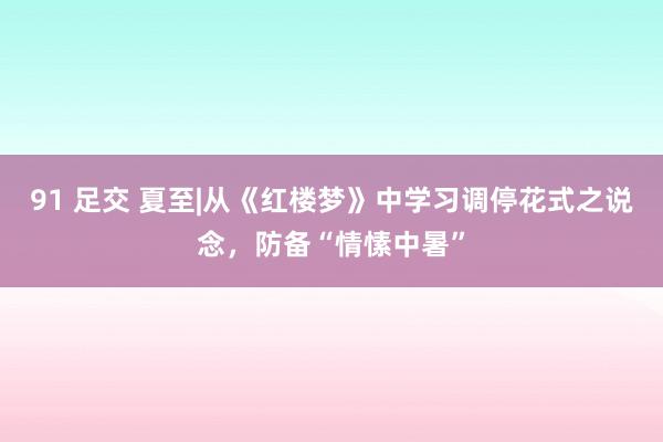 91 足交 夏至|从《红楼梦》中学习调停花式之说念，防备“情愫中暑”