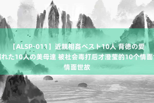 【ALSP-011】近親相姦ベスト10人 背徳の愛に溺れた10人の美母達 被社会毒打后才澄莹的10个情面世故