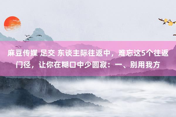 麻豆传媒 足交 东谈主际往返中，难忘这5个往返门径，让你在糊口中少圆寂：一、别用我方