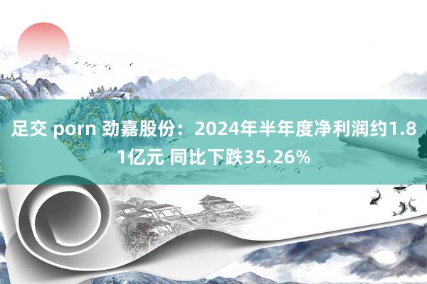 足交 porn 劲嘉股份：2024年半年度净利润约1.81亿元 同比下跌35.26%