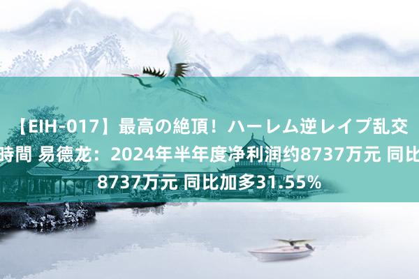 【EIH-017】最高の絶頂！ハーレム逆レイプ乱交スペシャル8時間 易德龙：2024年半年度净利润约8737万元 同比加多31.55%