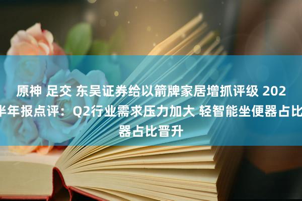 原神 足交 东吴证券给以箭牌家居增抓评级 2024年半年报点评：Q2行业需求压力加大 轻智能坐便器占比晋升