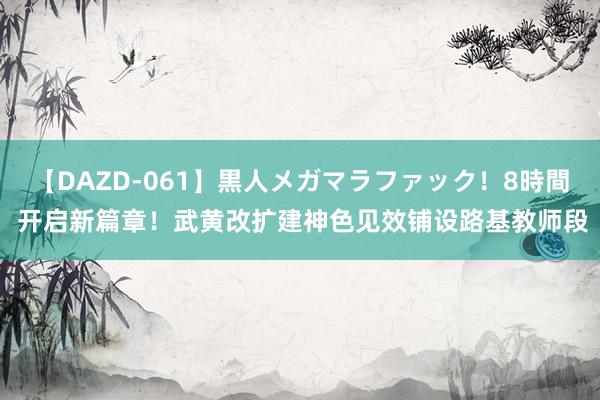 【DAZD-061】黒人メガマラファック！8時間 开启新篇章！武黄改扩建神色见效铺设路基教师段