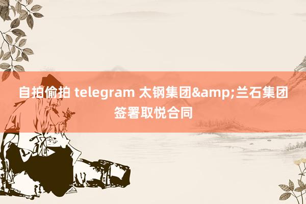 自拍偷拍 telegram 太钢集团&兰石集团签署取悦合同