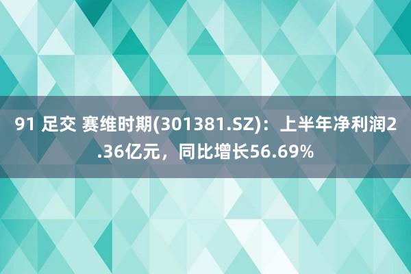 91 足交 赛维时期(301381.SZ)：上半年净利润2.36亿元，同比增长56.69%