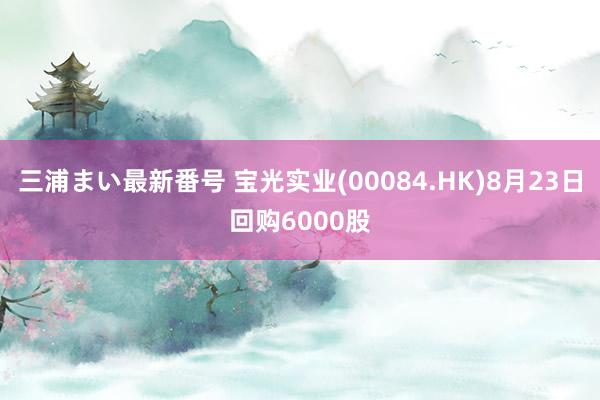 三浦まい最新番号 宝光实业(00084.HK)8月23日回购6000股