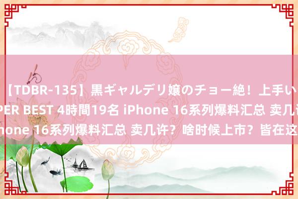 【TDBR-135】黒ギャルデリ嬢のチョー絶！上手いフェラチオ！！SUPER BEST 4時間19名 iPhone 16系列爆料汇总 卖几许？啥时候上市？皆在这儿