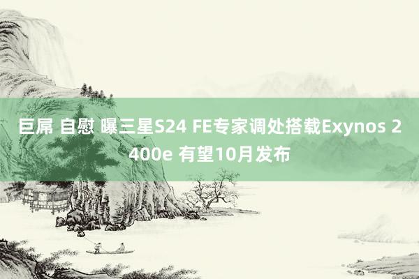 巨屌 自慰 曝三星S24 FE专家调处搭载Exynos 2400e 有望10月发布