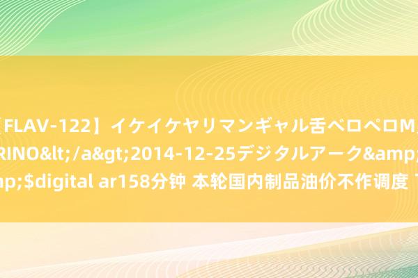 【FLAV-122】イケイケヤリマンギャル舌ベロペロM男ザーメン狩り RINO</a>2014-12-25デジタルアーク&$digital ar158分钟 本轮国内制品油价不作调度 下轮调度周期或接续下落