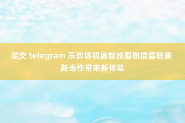 足交 telegram 乐弈场初度献技围棋掼蛋联赛 新当作带来新体验