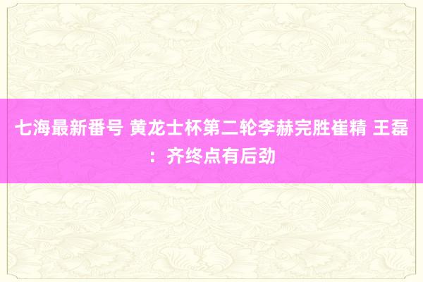 七海最新番号 黄龙士杯第二轮李赫完胜崔精 王磊：齐终点有后劲