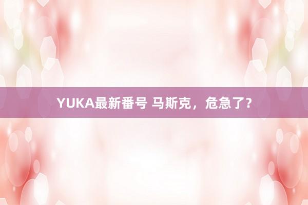 YUKA最新番号 马斯克，危急了？