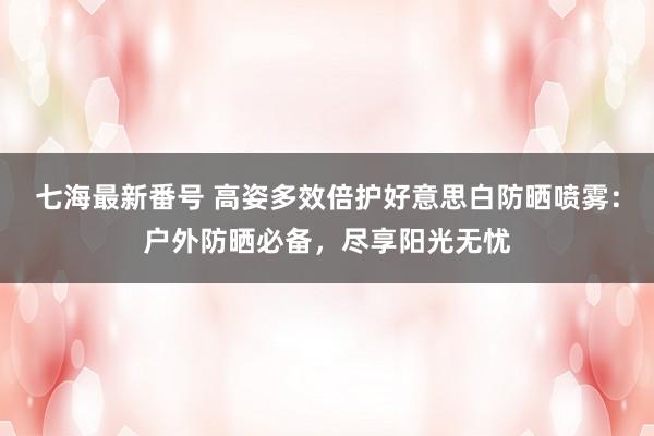 七海最新番号 高姿多效倍护好意思白防晒喷雾：户外防晒必备，尽享阳光无忧