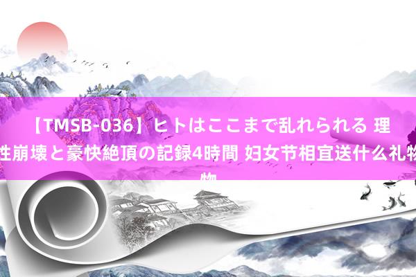 【TMSB-036】ヒトはここまで乱れられる 理性崩壊と豪快絶頂の記録4時間 妇女节相宜送什么礼物