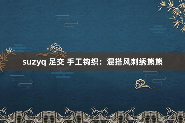 suzyq 足交 手工钩织：混搭风刺绣熊熊