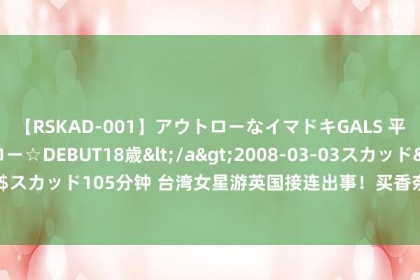 【RSKAD-001】アウトローなイマドキGALS 平成生まれ アウトロー☆DEBUT18歳</a>2008-03-03スカッド&$スカッド105分钟 台湾女星游英国接连出事！买香奈儿包包2分钟即被偷，呐喊触动