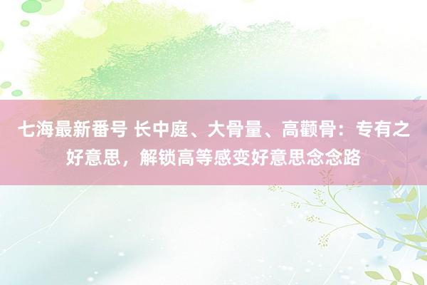 七海最新番号 长中庭、大骨量、高颧骨：专有之好意思，解锁高等感变好意思念念路