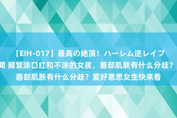 【EIH-017】最高の絶頂！ハーレム逆レイプ乱交スペシャル8時間 频繁涂口红和不涂的女孩，唇部肌肤有什么分歧？爱好意思女生快来看