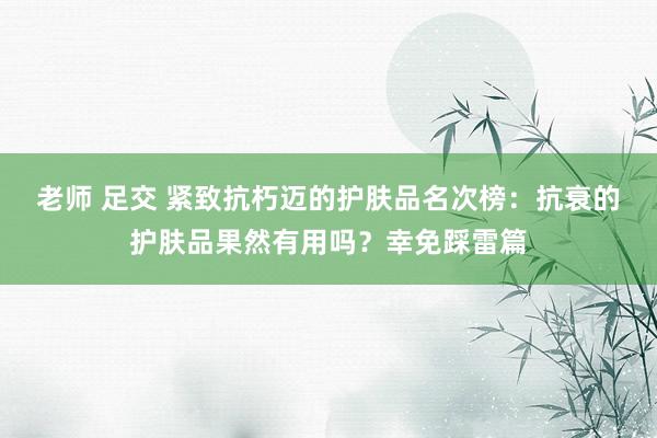 老师 足交 紧致抗朽迈的护肤品名次榜：抗衰的护肤品果然有用吗？幸免踩雷篇