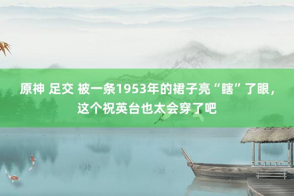 原神 足交 被一条1953年的裙子亮“瞎”了眼，这个祝英台也太会穿了吧