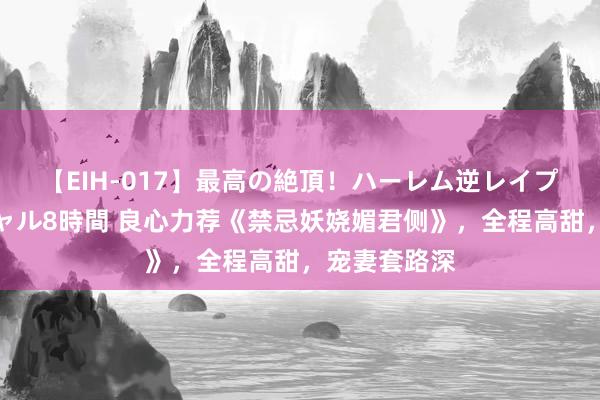 【EIH-017】最高の絶頂！ハーレム逆レイプ乱交スペシャル8時間 良心力荐《禁忌妖娆媚君侧》，全程高甜，宠妻套路深