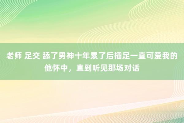 老师 足交 舔了男神十年累了后插足一直可爱我的他怀中，直到听见那场对话