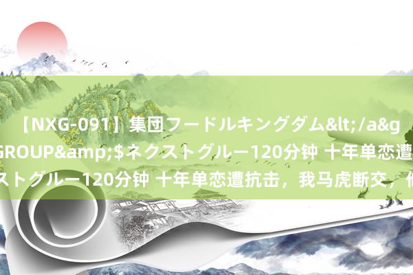 【NXG-091】集団フードルキングダム</a>2010-04-20NEXT GROUP&$ネクストグルー120分钟 十年单恋遭抗击，我马虎断交，他慌了