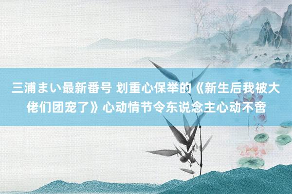 三浦まい最新番号 划重心保举的《新生后我被大佬们团宠了》心动情节令东说念主心动不啻