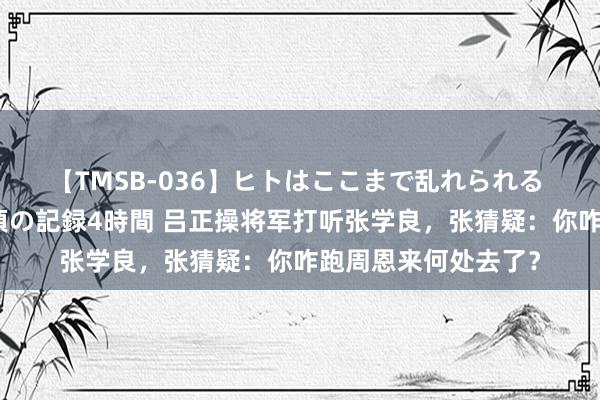 【TMSB-036】ヒトはここまで乱れられる 理性崩壊と豪快絶頂の記録4時間 吕正操将军打听张学良，张猜疑：你咋跑周恩来何处去了？