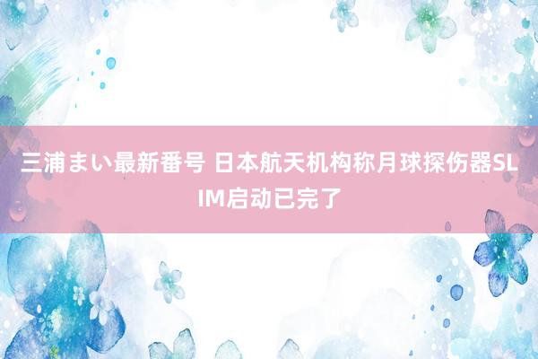 三浦まい最新番号 日本航天机构称月球探伤器SLIM启动已完了