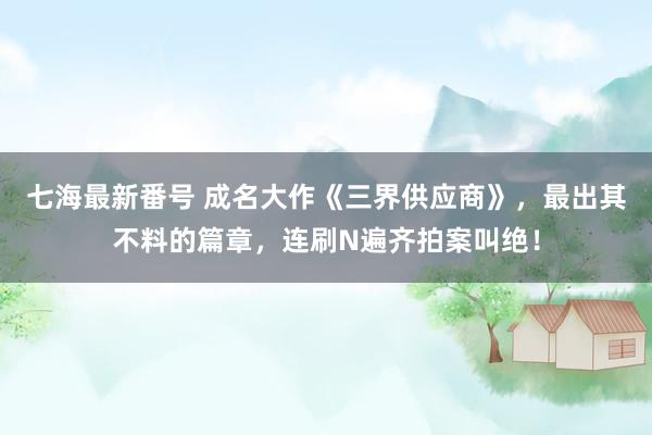 七海最新番号 成名大作《三界供应商》，最出其不料的篇章，连刷N遍齐拍案叫绝！