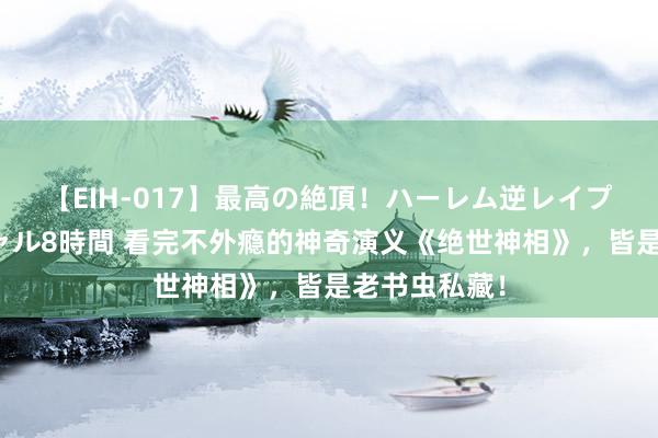 【EIH-017】最高の絶頂！ハーレム逆レイプ乱交スペシャル8時間 看完不外瘾的神奇演义《绝世神相》，皆是老书虫私藏！