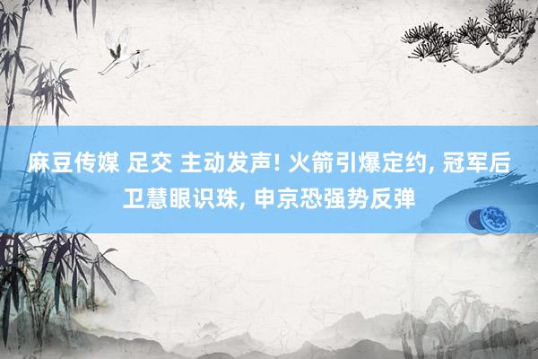 麻豆传媒 足交 主动发声! 火箭引爆定约, 冠军后卫慧眼识珠, 申京恐强势反弹